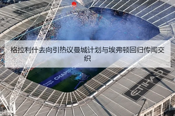 格拉利什去向引热议曼城计划与埃弗顿回归传闻交织（Morgan Sport）