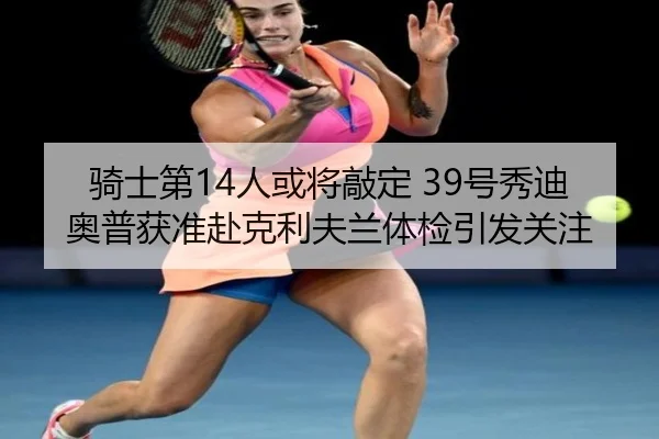 骑士第14人或将敲定 39号秀迪奥普获准赴克利夫兰体检引发关注（Morgan Sport）