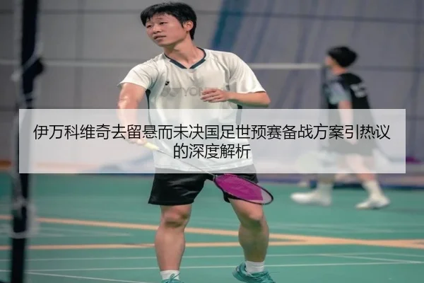 伊万科维奇去留悬而未决国足世预赛备战方案引热议的深度解析（Morgan Sport）